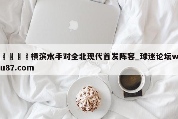 🍢横滨水手对全北现代首发阵容_球迷论坛wu87.com