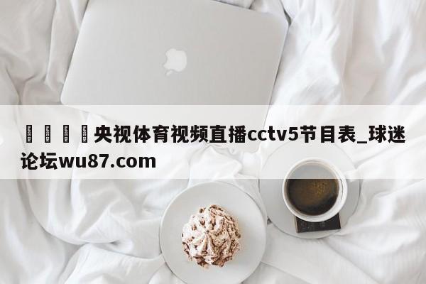 🍢央视体育视频直播cctv5节目表_球迷论坛wu87.com