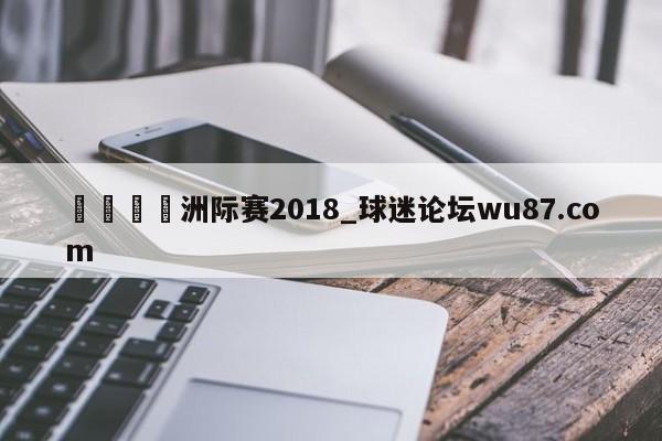 🍢洲际赛2018_球迷论坛wu87.com