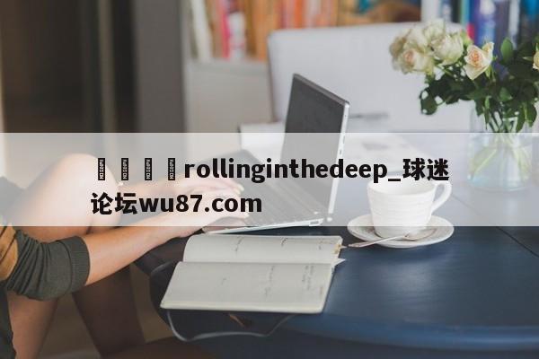 🍢rollinginthedeep_球迷论坛wu87.com