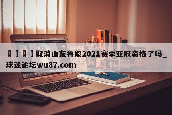 🍢取消山东鲁能2021赛季亚冠资格了吗_球迷论坛wu87.com