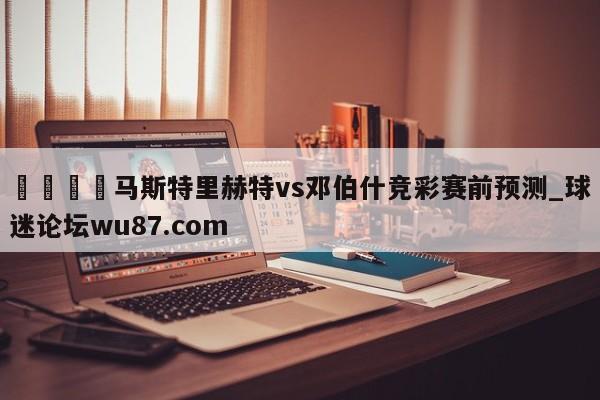 🍢马斯特里赫特vs邓伯什竞彩赛前预测_球迷论坛wu87.com