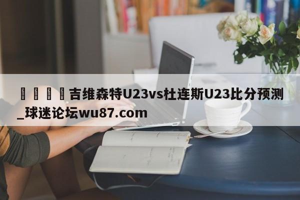 🍢吉维森特U23vs杜连斯U23比分预测_球迷论坛wu87.com