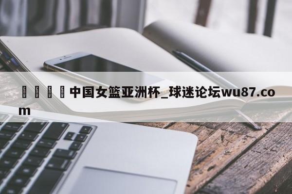 🍢中国女篮亚洲杯_球迷论坛wu87.com