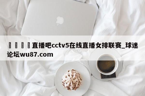 🍢直播吧cctv5在线直播女排联赛_球迷论坛wu87.com