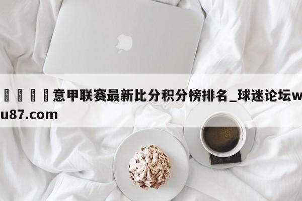 🍢意甲联赛最新比分积分榜排名_球迷论坛wu87.com