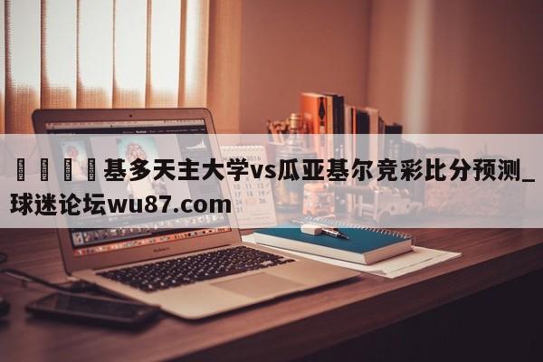 🍢基多天主大学vs瓜亚基尔竞彩比分预测_球迷论坛wu87.com