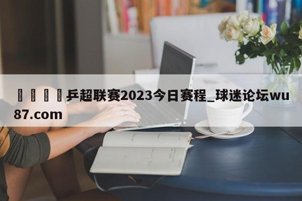 🍢乒超联赛2023今日赛程_球迷论坛wu87.com