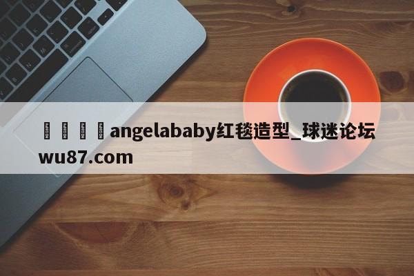 🍢angelababy红毯造型_球迷论坛wu87.com