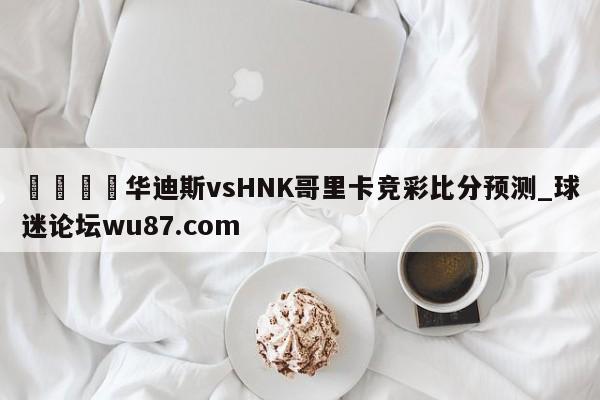 🍢华迪斯vsHNK哥里卡竞彩比分预测_球迷论坛wu87.com
