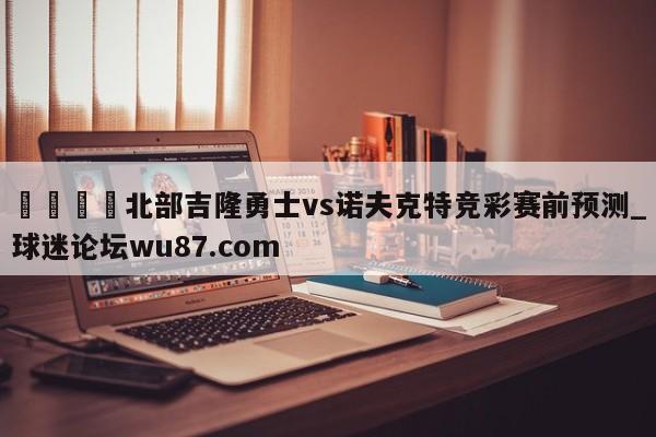 🍢北部吉隆勇士vs诺夫克特竞彩赛前预测_球迷论坛wu87.com