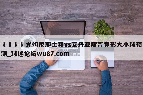 🍢尤姆尼耶士邦vs艾丹亚斯普竞彩大小球预测_球迷论坛wu87.com