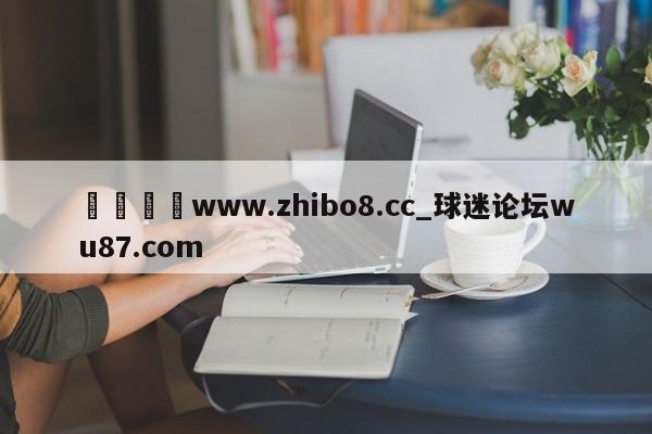🍢www.zhibo8.cc_球迷论坛wu87.com