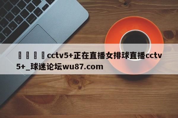 🍢cctv5+正在直播女排球直播cctv5+_球迷论坛wu87.com