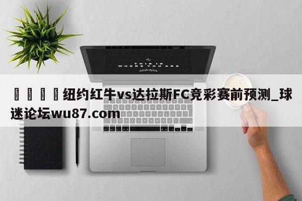 🍢纽约红牛vs达拉斯FC竞彩赛前预测_球迷论坛wu87.com