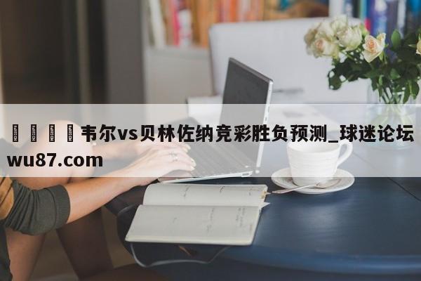 🍢韦尔vs贝林佐纳竞彩胜负预测_球迷论坛wu87.com