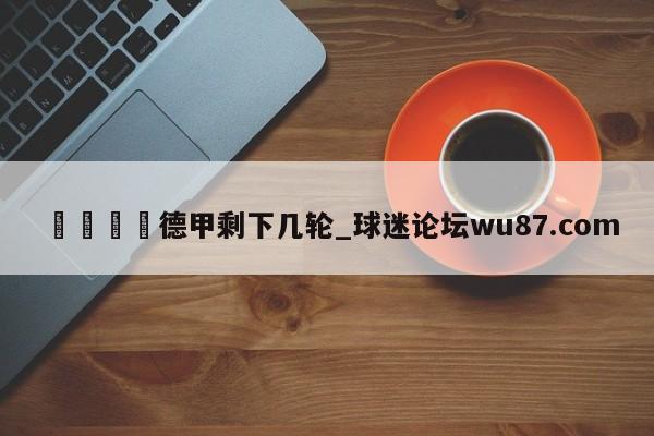 🍢德甲剩下几轮_球迷论坛wu87.com