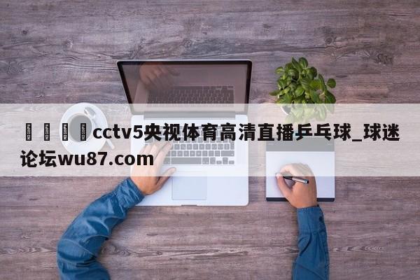 🍢cctv5央视体育高清直播乒乓球_球迷论坛wu87.com