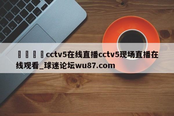 🍢cctv5在线直播cctv5现场直播在线观看_球迷论坛wu87.com