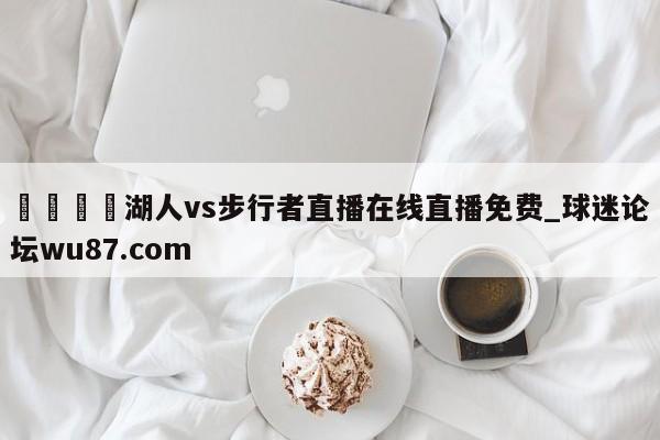 🍢湖人vs步行者直播在线直播免费_球迷论坛wu87.com