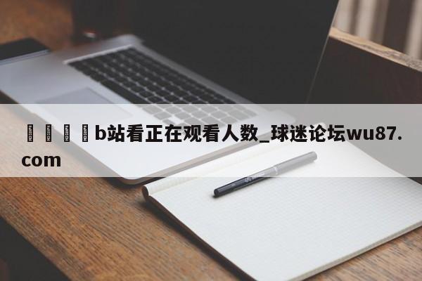 🍢b站看正在观看人数_球迷论坛wu87.com