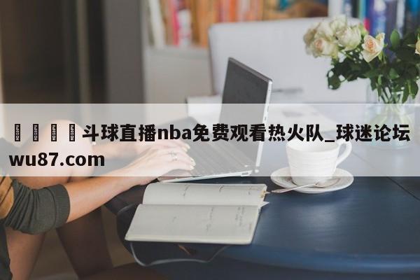 🍢斗球直播nba免费观看热火队_球迷论坛wu87.com