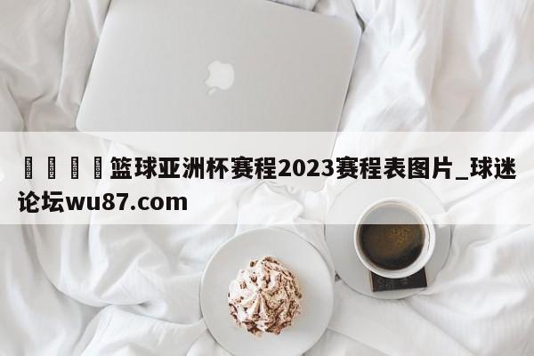 🍢篮球亚洲杯赛程2023赛程表图片_球迷论坛wu87.com