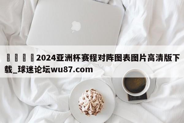 🍢2024亚洲杯赛程对阵图表图片高清版下载_球迷论坛wu87.com