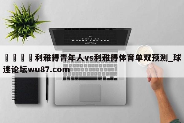 🍢利雅得青年人vs利雅得体育单双预测_球迷论坛wu87.com