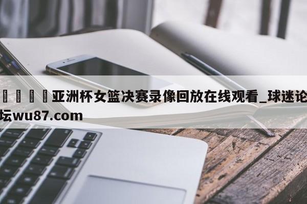 🍢亚洲杯女篮决赛录像回放在线观看_球迷论坛wu87.com
