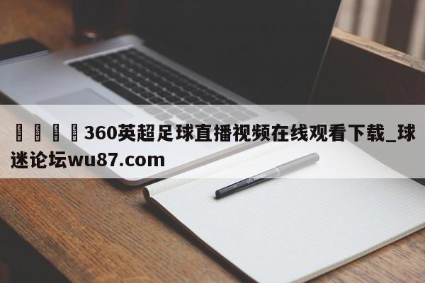 🍢360英超足球直播视频在线观看下载_球迷论坛wu87.com