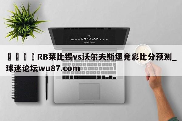 🍢RB莱比锡vs沃尔夫斯堡竞彩比分预测_球迷论坛wu87.com