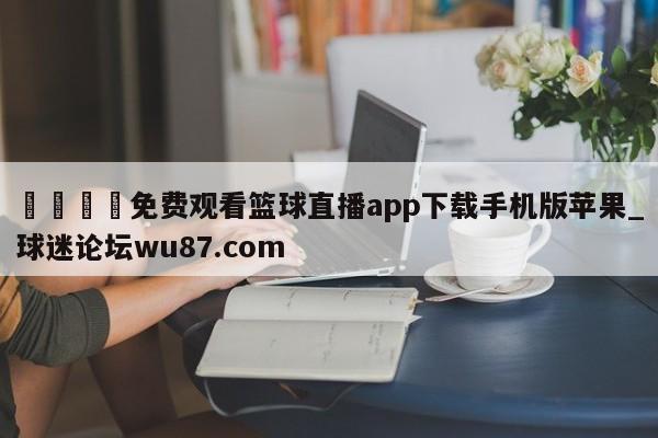 🍢免费观看篮球直播app下载手机版苹果_球迷论坛wu87.com