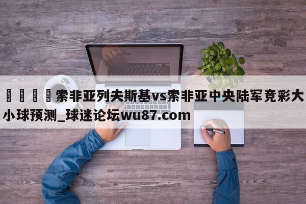 🍢索非亚列夫斯基vs索非亚中央陆军竞彩大小球预测_球迷论坛wu87.com