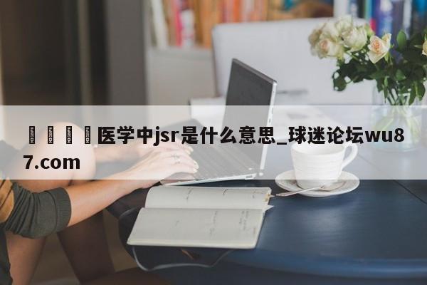 🍢医学中jsr是什么意思_球迷论坛wu87.com