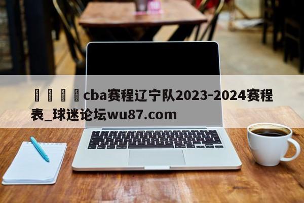 🍢cba赛程辽宁队2023-2024赛程表_球迷论坛wu87.com