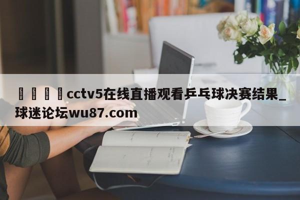 🍢cctv5在线直播观看乒乓球决赛结果_球迷论坛wu87.com
