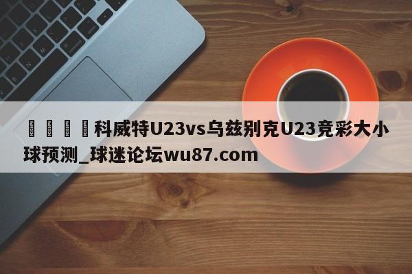 🍢科威特U23vs乌兹别克U23竞彩大小球预测_球迷论坛wu87.com