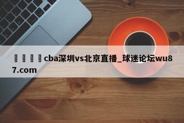 🍢cba深圳vs北京直播_球迷论坛wu87.com