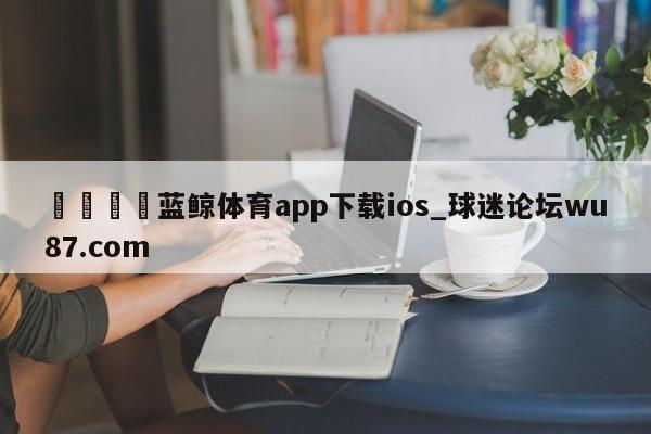 🍢蓝鲸体育app下载ios_球迷论坛wu87.com