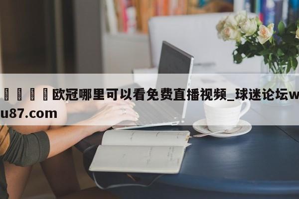 🍢欧冠哪里可以看免费直播视频_球迷论坛wu87.com