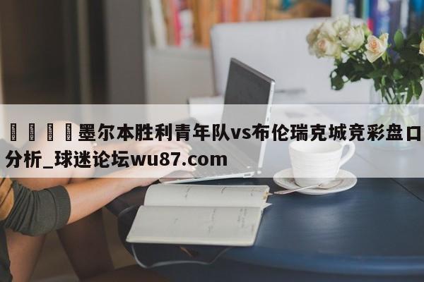 🍢墨尔本胜利青年队vs布伦瑞克城竞彩盘口分析_球迷论坛wu87.com