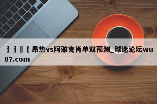 🍢昂热vs阿雅克肖单双预测_球迷论坛wu87.com