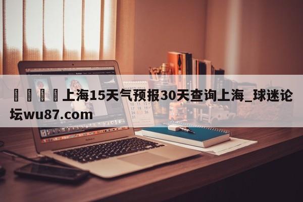🍢上海15天气预报30天查询上海_球迷论坛wu87.com