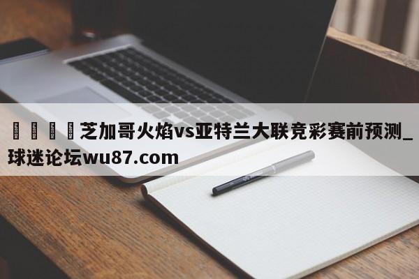 🍢芝加哥火焰vs亚特兰大联竞彩赛前预测_球迷论坛wu87.com