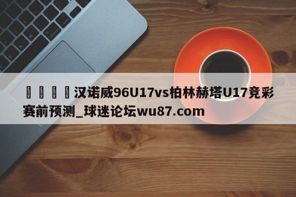 🍢汉诺威96U17vs柏林赫塔U17竞彩赛前预测_球迷论坛wu87.com