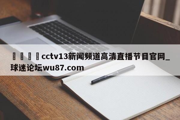 🍢cctv13新闻频道高清直播节目官网_球迷论坛wu87.com