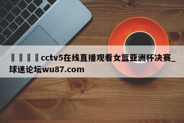 🍢cctv5在线直播观看女篮亚洲杯决赛_球迷论坛wu87.com