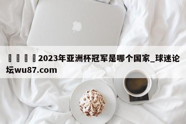 🍢2023年亚洲杯冠军是哪个国家_球迷论坛wu87.com
