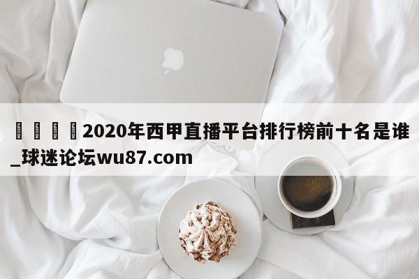 🍢2020年西甲直播平台排行榜前十名是谁_球迷论坛wu87.com